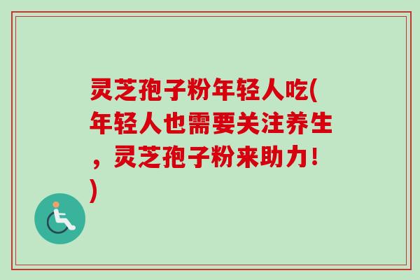 灵芝孢子粉年轻人吃(年轻人也需要关注养生，灵芝孢子粉来助力！)
