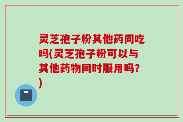 灵芝孢子粉其他药同吃吗(灵芝孢子粉可以与其他药物同时服用吗？)