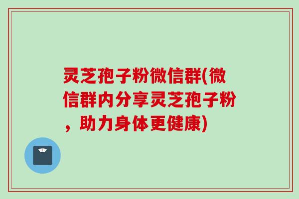 灵芝孢子粉微信群(微信群内分享灵芝孢子粉，助力身体更健康)