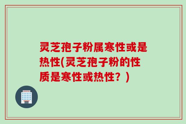 灵芝孢子粉属寒性或是热性(灵芝孢子粉的性质是寒性或热性？)