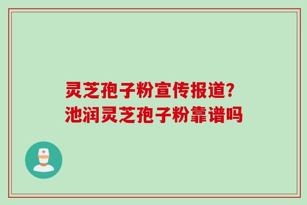 灵芝孢子粉宣传报道？池润灵芝孢子粉靠谱吗
