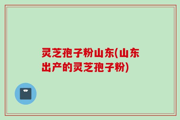 灵芝孢子粉山东(山东出产的灵芝孢子粉)