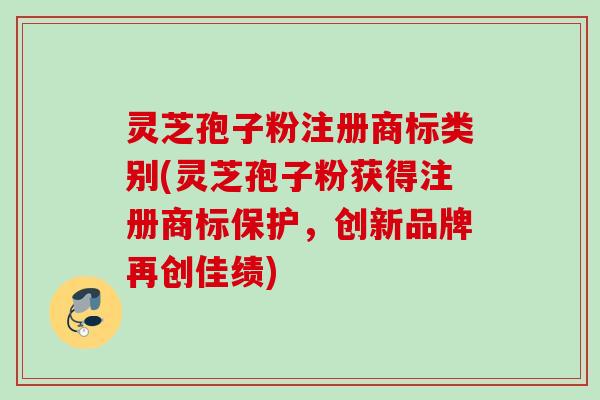 灵芝孢子粉注册商标类别(灵芝孢子粉获得注册商标保护，创新品牌再创佳绩)