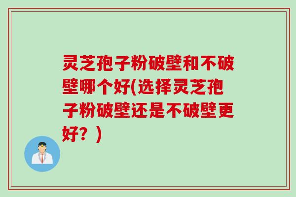 灵芝孢子粉破壁和不破壁哪个好(选择灵芝孢子粉破壁还是不破壁更好？)