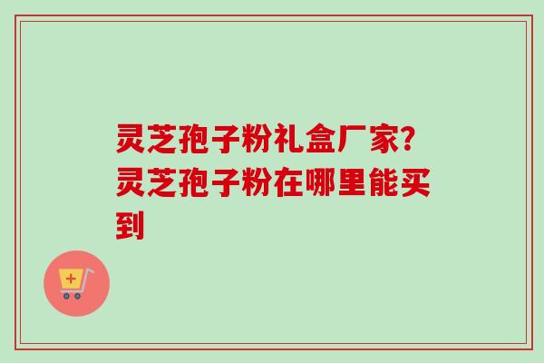 灵芝孢子粉礼盒厂家？灵芝孢子粉在哪里能买到