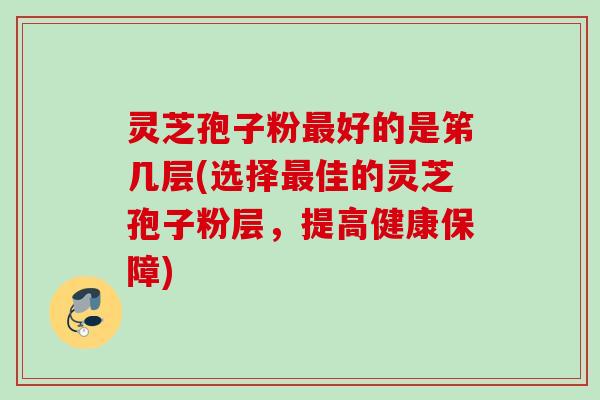 灵芝孢子粉好的是笫几层(选择佳的灵芝孢子粉层，提高健康保障)