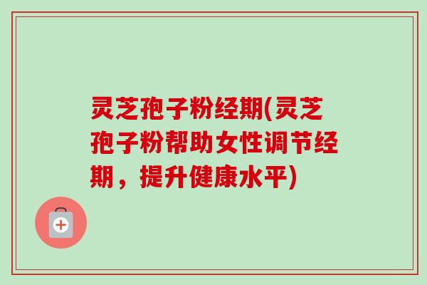 灵芝孢子粉经期(灵芝孢子粉帮助女性调节经期，提升健康水平)
