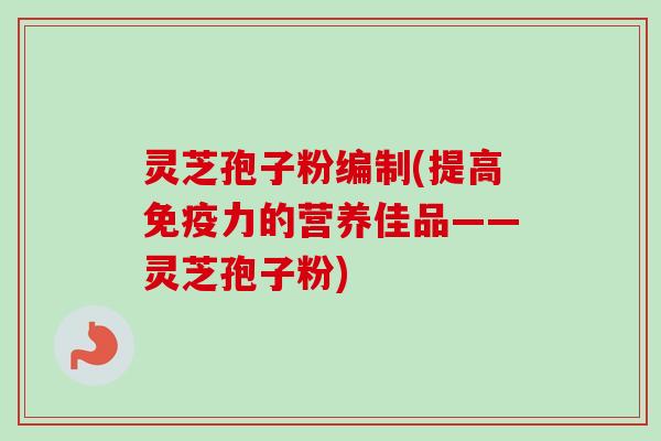灵芝孢子粉编制(提高免疫力的营养佳品——灵芝孢子粉)