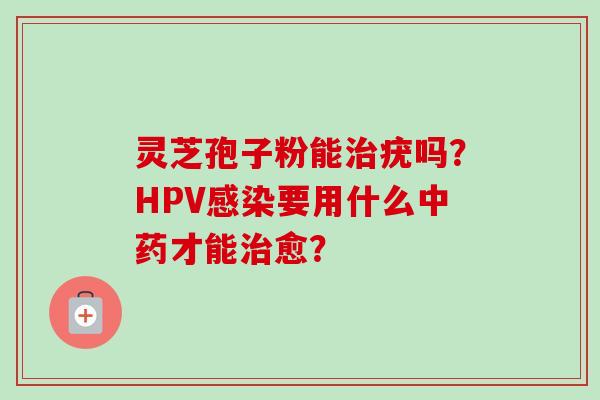 灵芝孢子粉能疣吗？HPV要用什么才能愈？