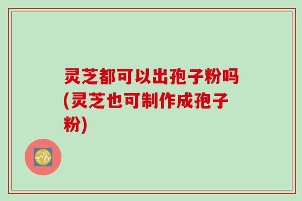 灵芝都可以出孢子粉吗(灵芝也可制作成孢子粉)