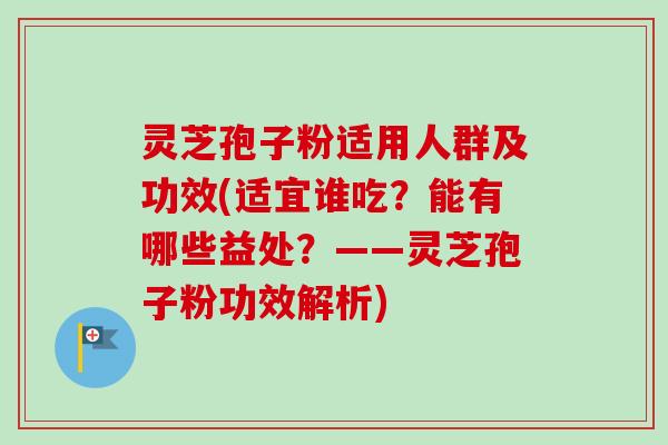 灵芝孢子粉适用人群及功效(适宜谁吃？能有哪些益处？——灵芝孢子粉功效解析)
