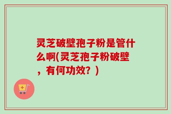 灵芝破壁孢子粉是管什么啊(灵芝孢子粉破壁，有何功效？)