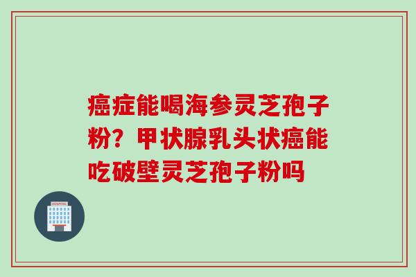 症能喝海参灵芝孢子粉？乳头状能吃破壁灵芝孢子粉吗