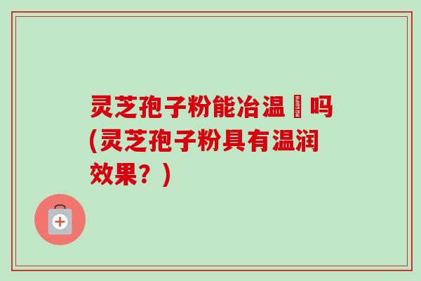 灵芝孢子粉能冶温沴吗(灵芝孢子粉具有温润效果？)