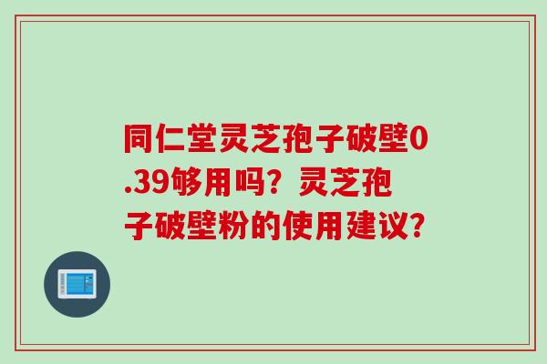 同仁堂灵芝孢子破壁0.39够用吗？灵芝孢子破壁粉的使用建议？