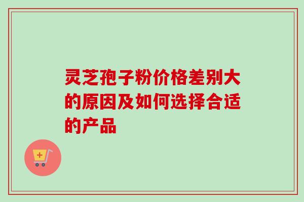 灵芝孢子粉价格差别大的原因及如何选择合适的产品