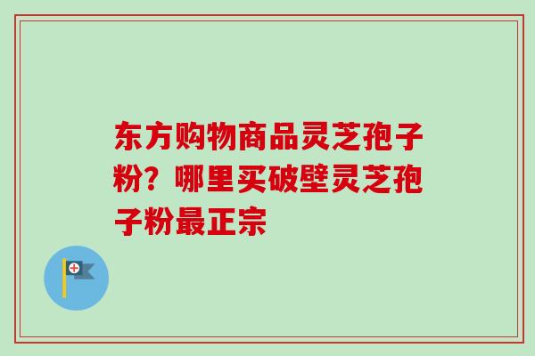 东方购物商品灵芝孢子粉？哪里买破壁灵芝孢子粉正宗