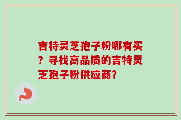 吉特灵芝孢子粉哪有买？寻找高品质的吉特灵芝孢子粉供应商？