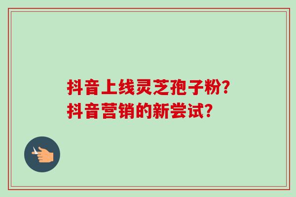抖音上线灵芝孢子粉？抖音营销的新尝试？