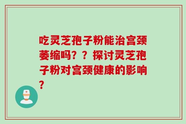 吃灵芝孢子粉能宫颈萎缩吗？？探讨灵芝孢子粉对宫颈健康的影响？