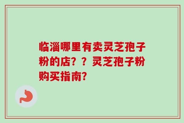 临淄哪里有卖灵芝孢子粉的店？？灵芝孢子粉购买指南？