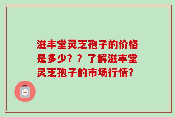 滋丰堂灵芝孢子的价格是多少？？了解滋丰堂灵芝孢子的市场行情？