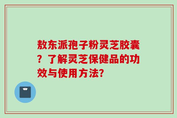 敖东派孢子粉灵芝胶囊？了解灵芝保健品的功效与使用方法？