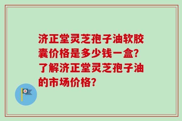 济正堂灵芝孢子油软胶囊价格是多少钱一盒？了解济正堂灵芝孢子油的市场价格？