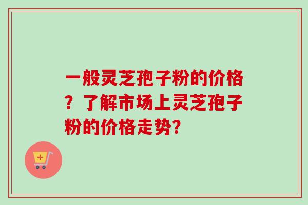 一般灵芝孢子粉的价格？了解市场上灵芝孢子粉的价格走势？