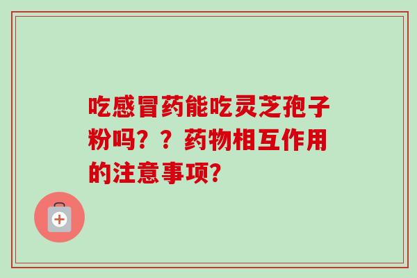 吃感冒药能吃灵芝孢子粉吗？？药物相互作用的注意事项？