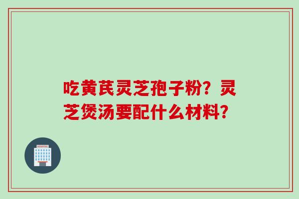 吃黄芪灵芝孢子粉？灵芝煲汤要配什么材料？