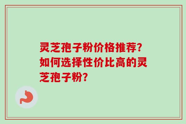 灵芝孢子粉价格推荐?如何选择性价比高的灵芝孢子粉?