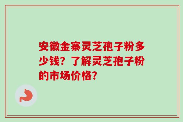 安徽金寨灵芝孢子粉多少钱？了解灵芝孢子粉的市场价格？