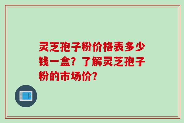 灵芝孢子粉价格表多少钱一盒？了解灵芝孢子粉的市场价？