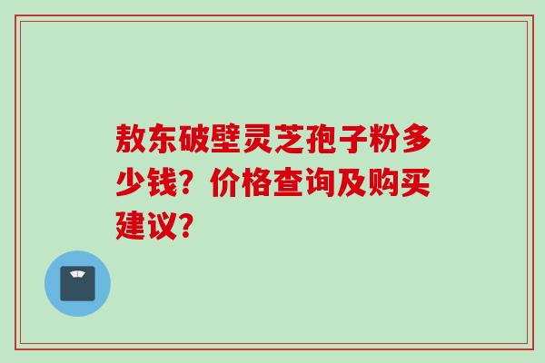 敖东破壁灵芝孢子粉多少钱？价格查询及购买建议？