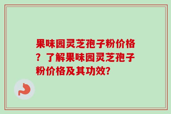 果味园灵芝孢子粉价格？了解果味园灵芝孢子粉价格及其功效？