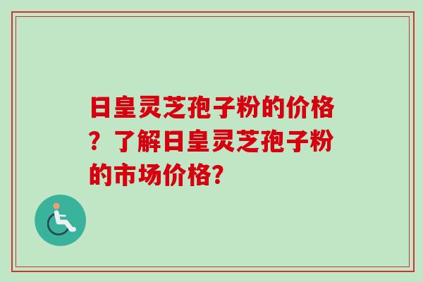 日皇灵芝孢子粉的价格？了解日皇灵芝孢子粉的市场价格？