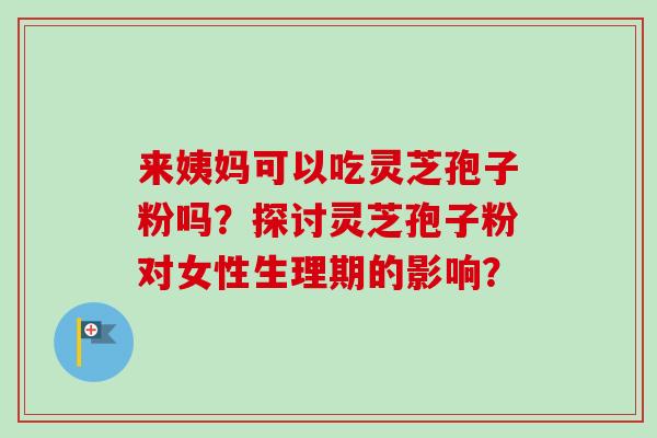 来姨妈可以吃灵芝孢子粉吗？探讨灵芝孢子粉对女性生理期的影响？