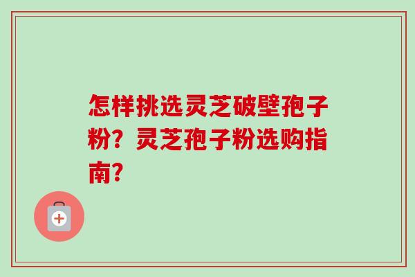 怎样挑选灵芝破壁孢子粉？灵芝孢子粉选购指南？