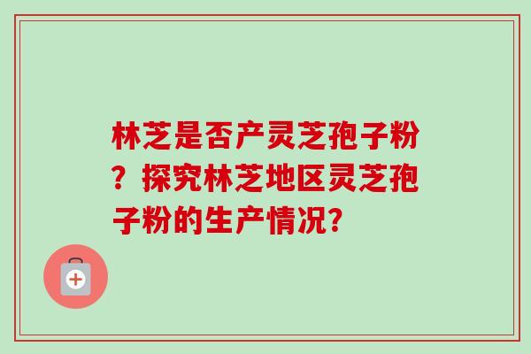 林芝是否产灵芝孢子粉？探究林芝地区灵芝孢子粉的生产情况？