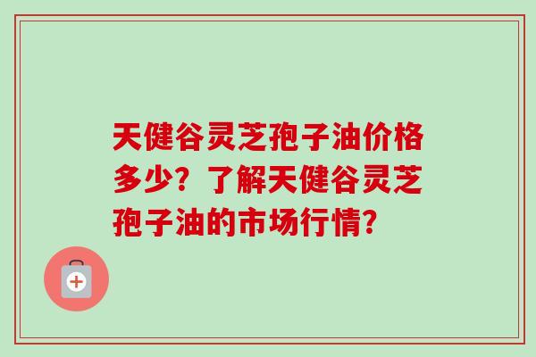 天健谷灵芝孢子油价格多少？了解天健谷灵芝孢子油的市场行情？