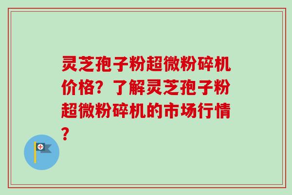 灵芝孢子粉超微粉碎机价格？了解灵芝孢子粉超微粉碎机的市场行情？