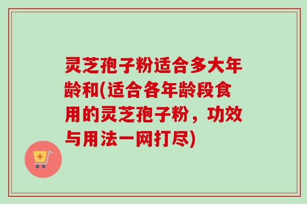 灵芝孢子粉适合多大年龄和(适合各年龄段食用的灵芝孢子粉，功效与用法一网打尽)