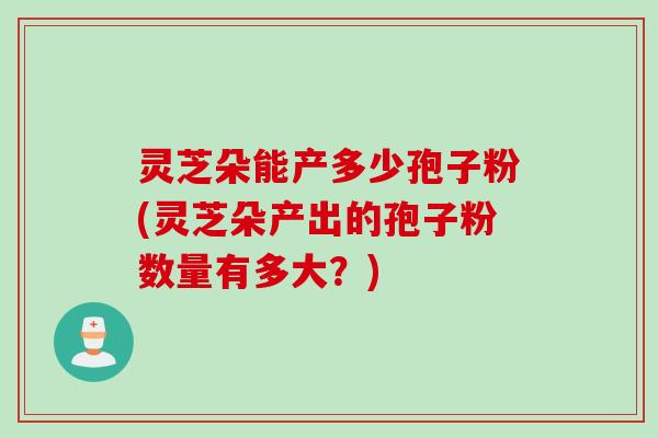 灵芝朵能产多少孢子粉(灵芝朵产出的孢子粉数量有多大？)