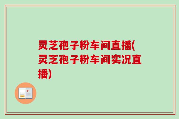 灵芝孢子粉车间直播(灵芝孢子粉车间实况直播)