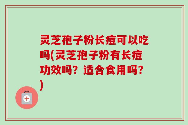 灵芝孢子粉长痘可以吃吗(灵芝孢子粉有长痘功效吗？适合食用吗？)
