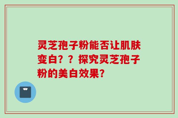 灵芝孢子粉能否让变白？？探究灵芝孢子粉的美白效果？