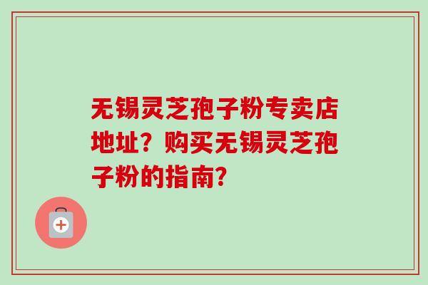 无锡灵芝孢子粉专卖店地址？购买无锡灵芝孢子粉的指南？