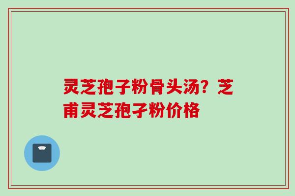 灵芝孢子粉骨头汤？芝甫灵芝孢孑粉价格