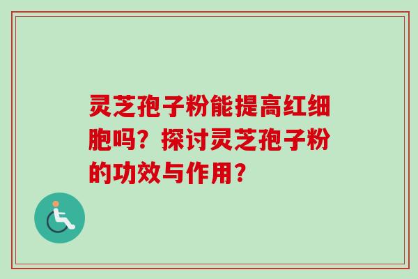 灵芝孢子粉能提高红细胞吗？探讨灵芝孢子粉的功效与作用？